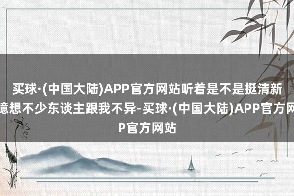买球·(中国大陆)APP官方网站听着是不是挺清新?臆想不少东谈主跟我不异-买球·(中国大陆)APP官方网站