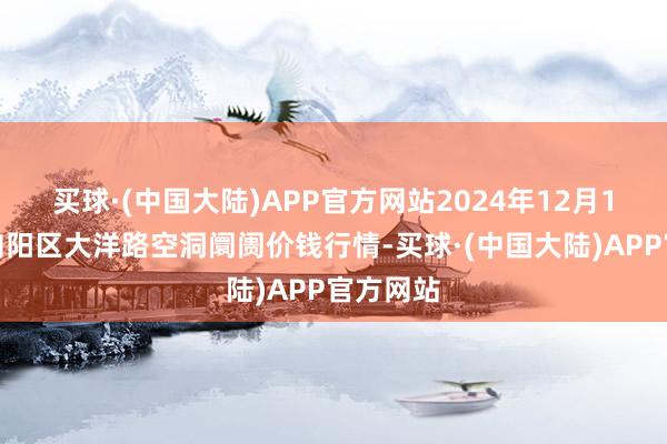 买球·(中国大陆)APP官方网站2024年12月1日北京向阳区大洋路空洞阛阓价钱行情-买球·(中国大陆)APP官方网站