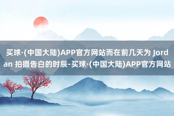 买球·(中国大陆)APP官方网站而在前几天为 Jordan 拍摄告白的时辰-买球·(中国大陆)APP官方网站