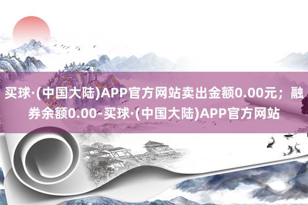 买球·(中国大陆)APP官方网站卖出金额0.00元;融券余额0.00-买球·(中国大陆)APP官方网站