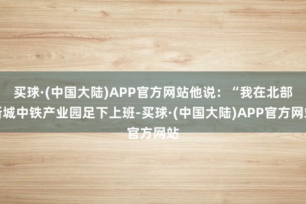 买球·(中国大陆)APP官方网站他说:“我在北部新城中铁产业园足下上班-买球·(中国大陆)APP官方网站