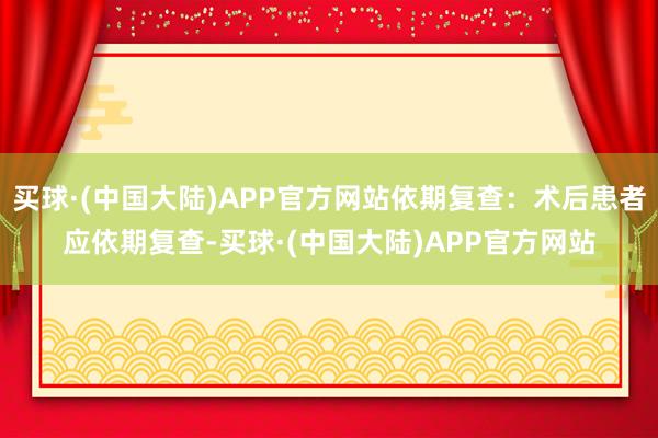 买球·(中国大陆)APP官方网站依期复查:术后患者应依期复查-买球·(中国大陆)APP官方网站