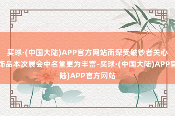 买球·(中国大陆)APP官方网站而深受破钞者关心的黄金饰品本次展会中名堂更为丰富-买球·(中国大陆)APP官方网站