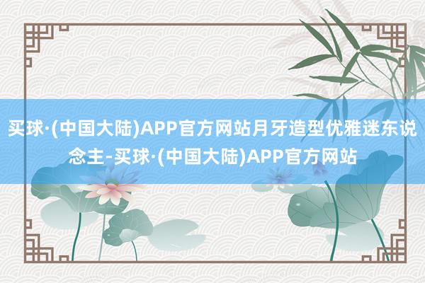 买球·(中国大陆)APP官方网站月牙造型优雅迷东说念主-买球·(中国大陆)APP官方网站