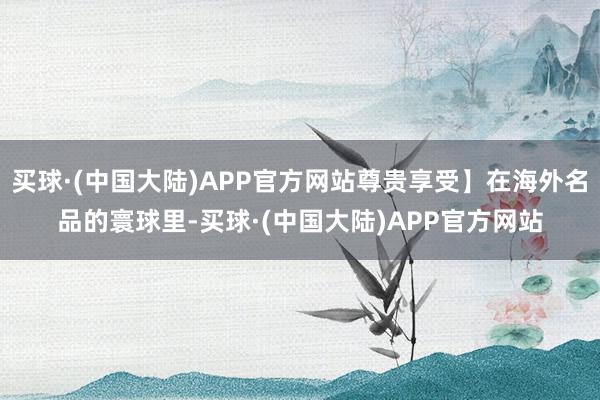 买球·(中国大陆)APP官方网站尊贵享受】在海外名品的寰球里-买球·(中国大陆)APP官方网站