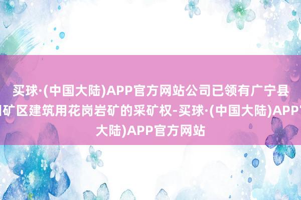 买球·(中国大陆)APP官方网站公司已领有广宁县木格坪田矿区建筑用花岗岩矿的采矿权-买球·(中国大陆)APP官方网站