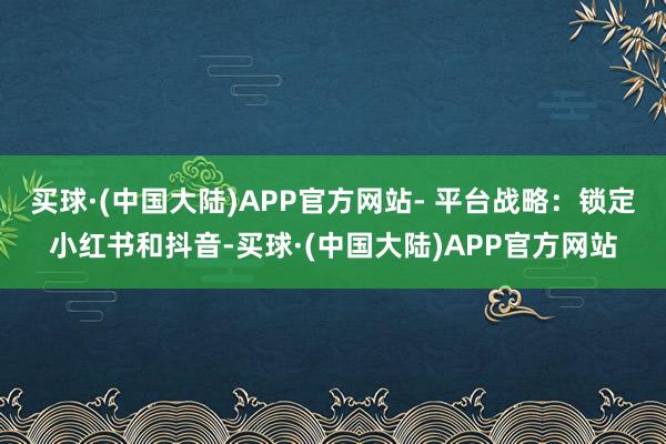 买球·(中国大陆)APP官方网站- 平台战略:锁定小红书和抖音-买球·(中国大陆)APP官方网站