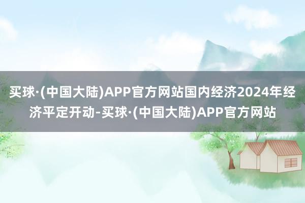 买球·(中国大陆)APP官方网站国内经济2024年经济平定开动-买球·(中国大陆)APP官方网站