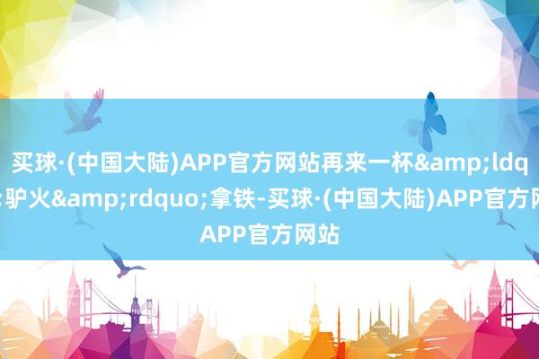 买球·(中国大陆)APP官方网站再来一杯“驴火”拿铁-买球·(中国大陆)APP官方网站