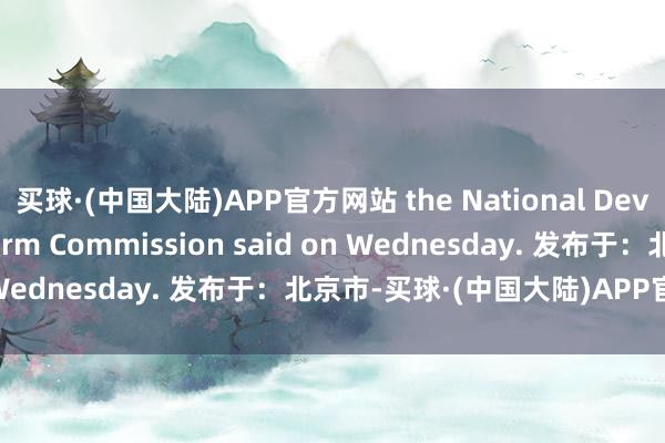 买球·(中国大陆)APP官方网站 the National Development and Reform Commission said on Wednesday. 发布于:北京市-买球·(中国大陆)APP官方网站
