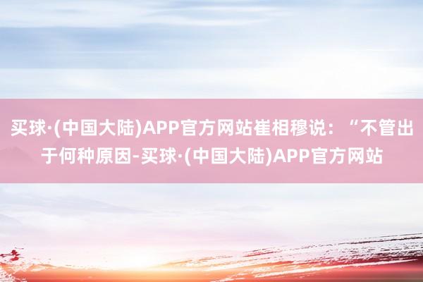 买球·(中国大陆)APP官方网站崔相穆说:“不管出于何种原因-买球·(中国大陆)APP官方网站