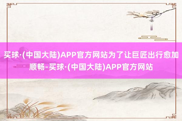买球·(中国大陆)APP官方网站 为了让巨匠出行愈加顺畅-买球·(中国大陆)APP官方网站