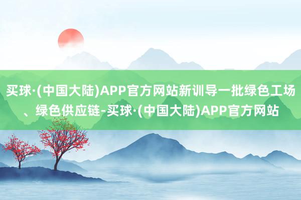 买球·(中国大陆)APP官方网站新训导一批绿色工场、绿色供应链-买球·(中国大陆)APP官方网站