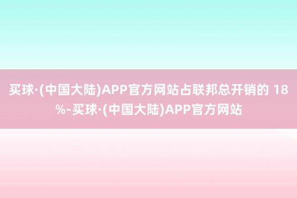 买球·(中国大陆)APP官方网站占联邦总开销的 18%-买球·(中国大陆)APP官方网站
