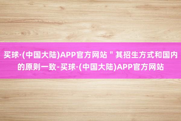 买球·(中国大陆)APP官方网站"其招生方式和国内的原则一致-买球·(中国大陆)APP官方网站