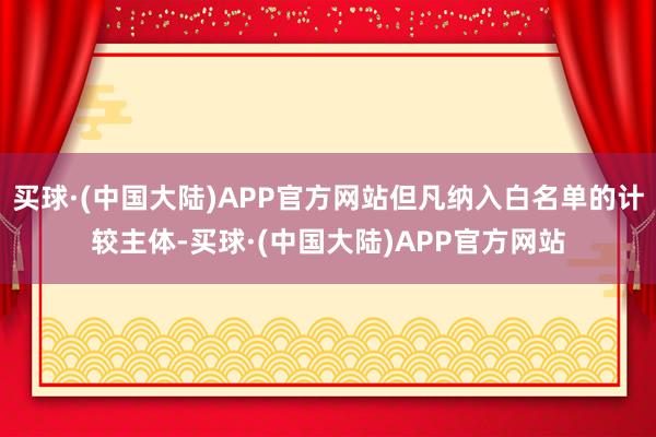 买球·(中国大陆)APP官方网站但凡纳入白名单的计较主体-买球·(中国大陆)APP官方网站