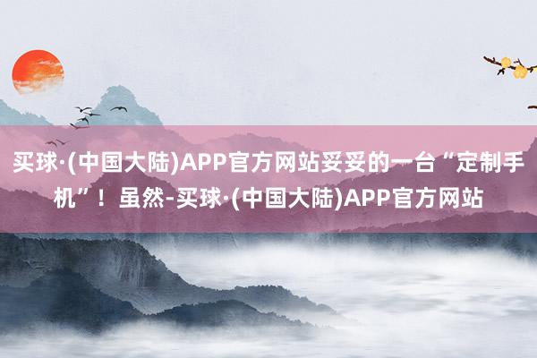 买球·(中国大陆)APP官方网站妥妥的一台“定制手机”!虽然-买球·(中国大陆)APP官方网站
