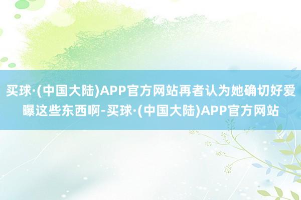 买球·(中国大陆)APP官方网站再者认为她确切好爱曝这些东西啊-买球·(中国大陆)APP官方网站