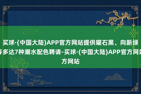 买球·(中国大陆)APP官方网站提供曜石黑、向新绿等多达7种潮水配色聘请-买球·(中国大陆)APP官方网站