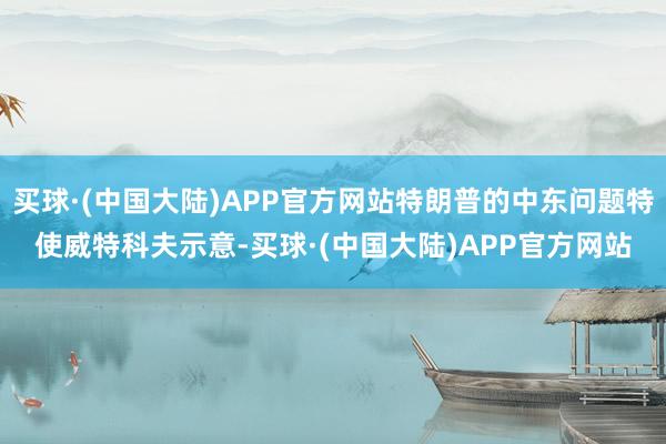 买球·(中国大陆)APP官方网站特朗普的中东问题特使威特科夫示意-买球·(中国大陆)APP官方网站