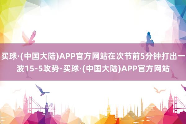 买球·(中国大陆)APP官方网站在次节前5分钟打出一波15-5攻势-买球·(中国大陆)APP官方网站
