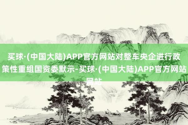 买球·(中国大陆)APP官方网站对整车央企进行政策性重组国资委默示-买球·(中国大陆)APP官方网站