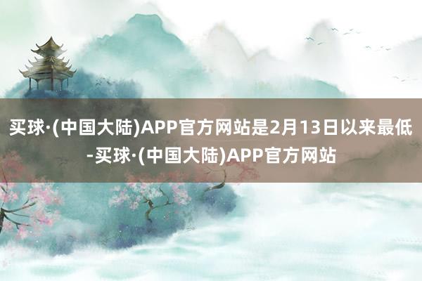 买球·(中国大陆)APP官方网站是2月13日以来最低-买球·(中国大陆)APP官方网站