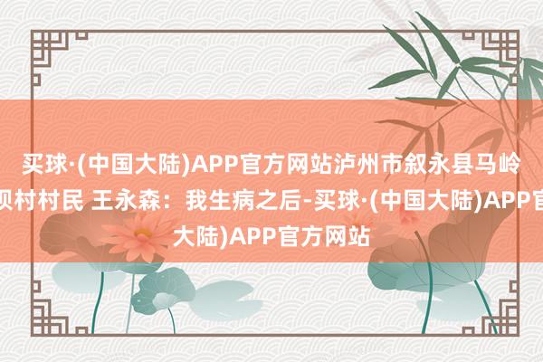 买球·(中国大陆)APP官方网站泸州市叙永县马岭镇麦地坝村村民 王永森:我生病之后-买球·(中国大陆)APP官方网站