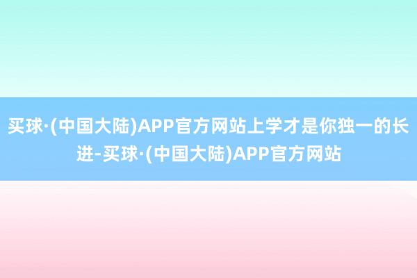 买球·(中国大陆)APP官方网站上学才是你独一的长进-买球·(中国大陆)APP官方网站