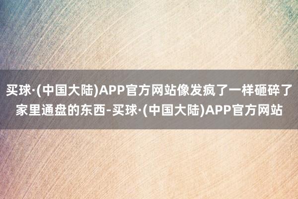 买球·(中国大陆)APP官方网站像发疯了一样砸碎了家里通盘的东西-买球·(中国大陆)APP官方网站