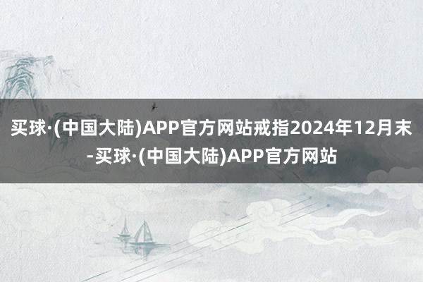 买球·(中国大陆)APP官方网站戒指2024年12月末-买球·(中国大陆)APP官方网站