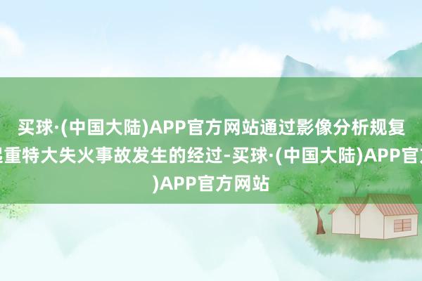 买球·(中国大陆)APP官方网站通过影像分析规复了这起重特大失火事故发生的经过-买球·(中国大陆)APP官方网站