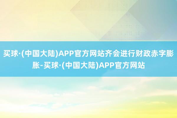 买球·(中国大陆)APP官方网站齐会进行财政赤字膨胀-买球·(中国大陆)APP官方网站