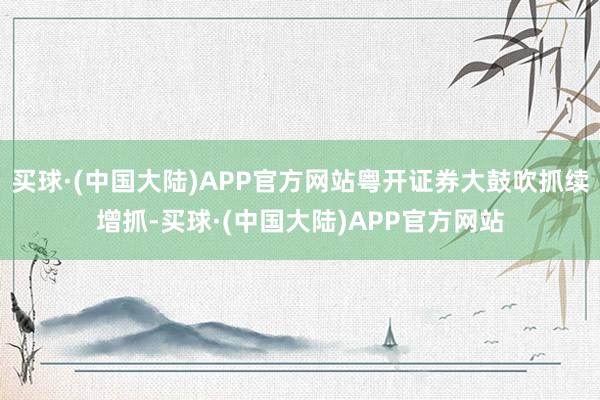 买球·(中国大陆)APP官方网站粤开证券大鼓吹抓续增抓-买球·(中国大陆)APP官方网站