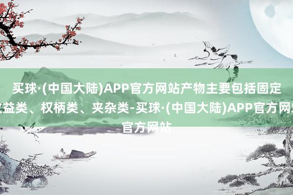 买球·(中国大陆)APP官方网站产物主要包括固定收益类、权柄类、夹杂类-买球·(中国大陆)APP官方网站