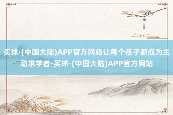买球·(中国大陆)APP官方网站让每个孩子都成为主动求学者-买球·(中国大陆)APP官方网站