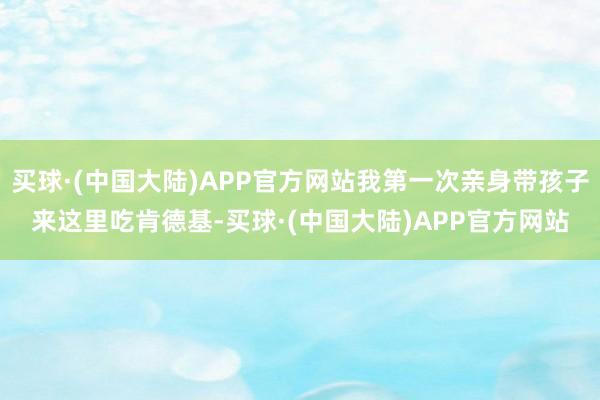 买球·(中国大陆)APP官方网站我第一次亲身带孩子来这里吃肯德基-买球·(中国大陆)APP官方网站