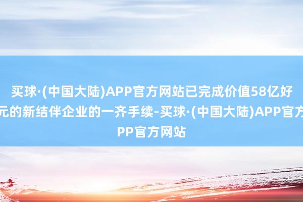 买球·(中国大陆)APP官方网站已完成价值58亿好意思元的新结伴企业的一齐手续-买球·(中国大陆)APP官方网站