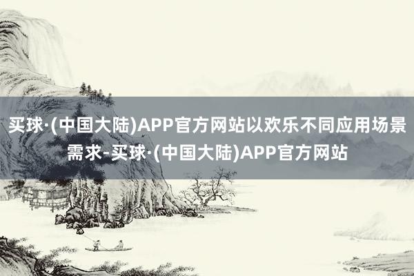 买球·(中国大陆)APP官方网站以欢乐不同应用场景需求-买球·(中国大陆)APP官方网站