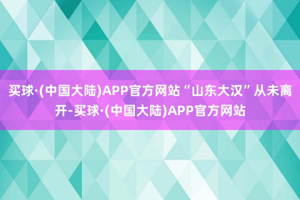 买球·(中国大陆)APP官方网站“山东大汉”从未离开-买球·(中国大陆)APP官方网站