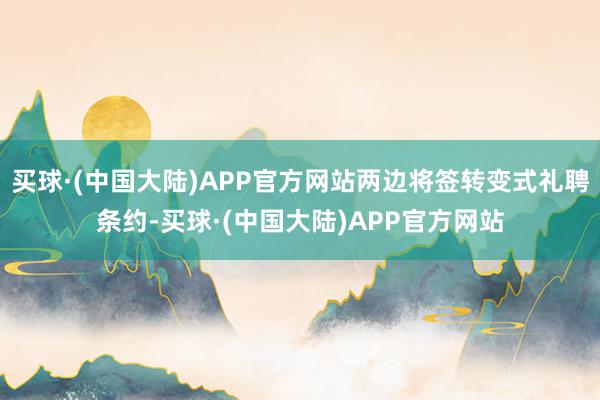 买球·(中国大陆)APP官方网站两边将签转变式礼聘条约-买球·(中国大陆)APP官方网站
