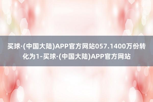 买球·(中国大陆)APP官方网站057.1400万份转化为1-买球·(中国大陆)APP官方网站