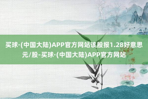 买球·(中国大陆)APP官方网站该股报1.28好意思元/股-买球·(中国大陆)APP官方网站