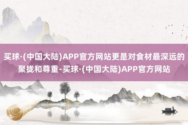买球·(中国大陆)APP官方网站更是对食材最深远的聚拢和尊重-买球·(中国大陆)APP官方网站