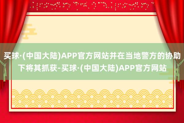 买球·(中国大陆)APP官方网站并在当地警方的协助下将其抓获-买球·(中国大陆)APP官方网站