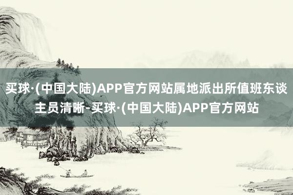 买球·(中国大陆)APP官方网站属地派出所值班东谈主员清晰-买球·(中国大陆)APP官方网站