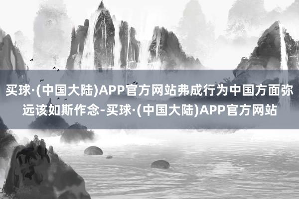 买球·(中国大陆)APP官方网站弗成行为中国方面弥远该如斯作念-买球·(中国大陆)APP官方网站