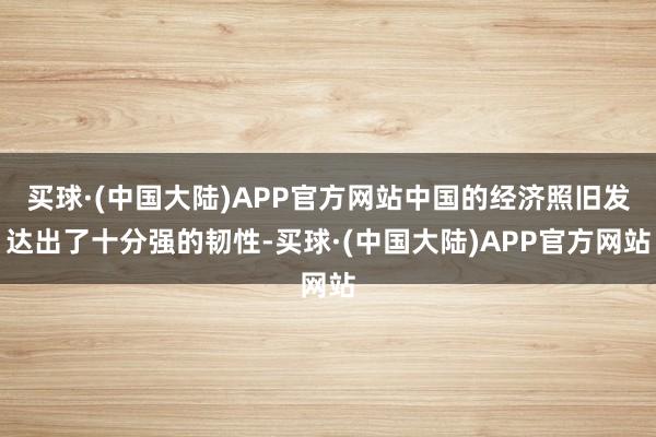 买球·(中国大陆)APP官方网站中国的经济照旧发达出了十分强的韧性-买球·(中国大陆)APP官方网站