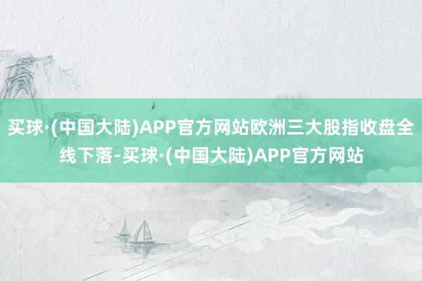 买球·(中国大陆)APP官方网站欧洲三大股指收盘全线下落-买球·(中国大陆)APP官方网站
