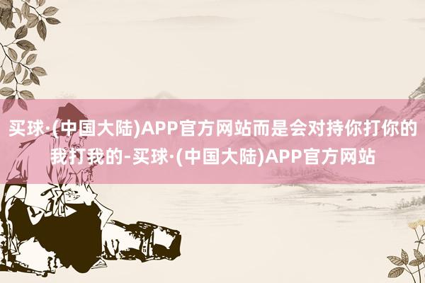 买球·(中国大陆)APP官方网站而是会对持你打你的我打我的-买球·(中国大陆)APP官方网站